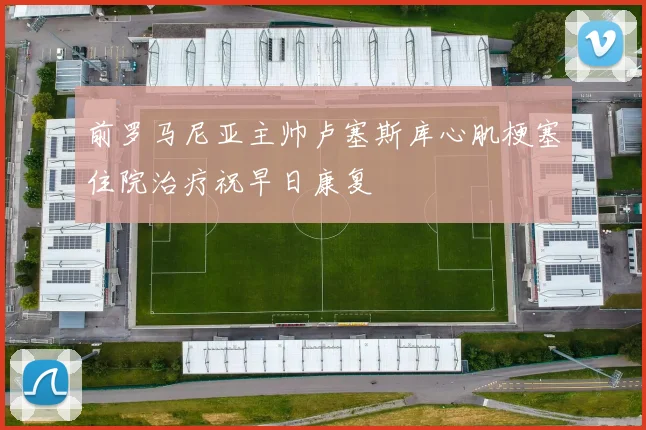 前罗马尼亚主帅卢塞斯库心肌梗塞住院治疗祝早日康复