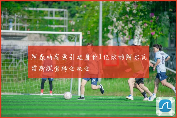 阿森纳有意引进身价1亿欧的阿尔瓦雷斯探索转会机会
