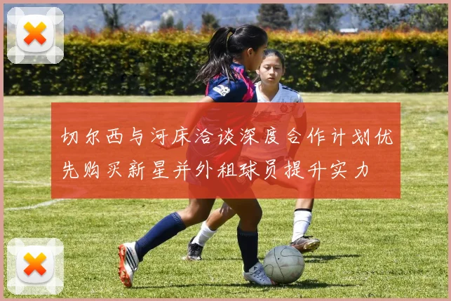 切尔西与河床洽谈深度合作计划优先购买新星并外租球员提升实力