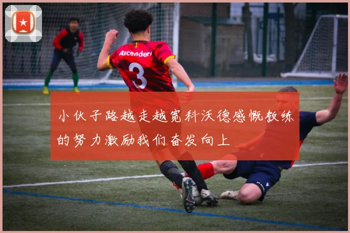 小伙子路越走越宽科沃德感慨教练的努力激励我们奋发向上