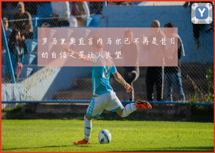 罗马里奥直言内马尔已不再是昔日的自信之星让人失望