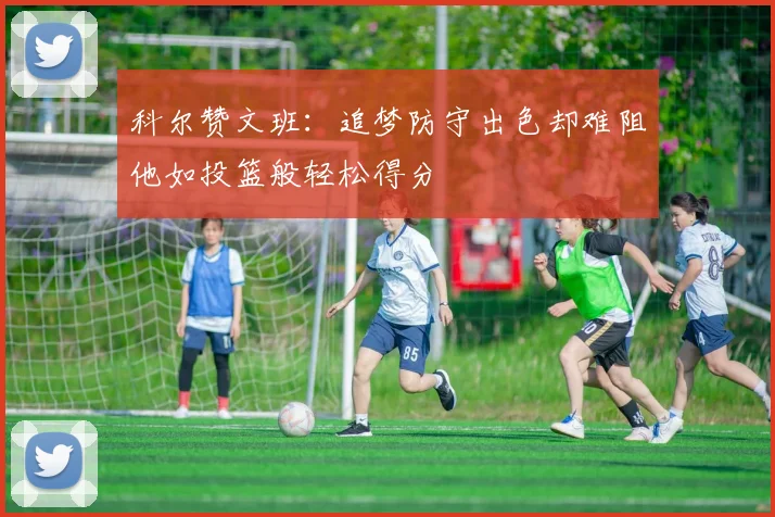 科尔赞文班：追梦防守出色却难阻他如投篮般轻松得分