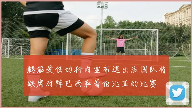 腿筋受伤的科内宣布退出法国队将缺席对阵巴西和哥伦比亚的比赛