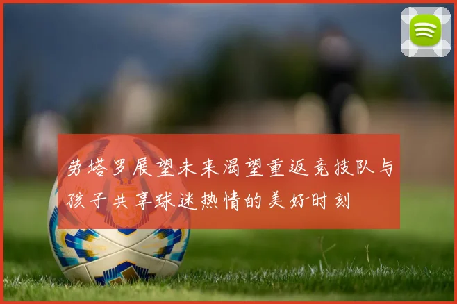 劳塔罗展望未来渴望重返竞技队与孩子共享球迷热情的美好时刻