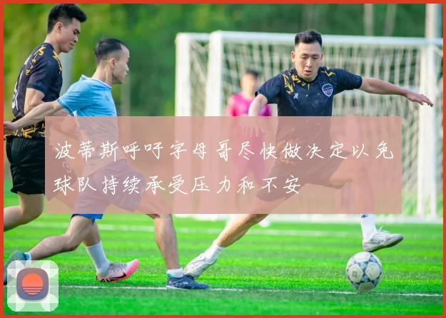 波蒂斯呼吁字母哥尽快做决定以免球队持续承受压力和不安