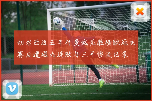 切尔西近五年对曼城无胜绩欧冠决赛后遭遇九连败与三平惨淡记录
