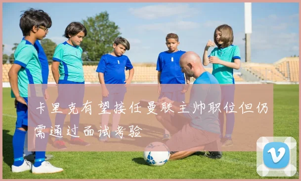 卡里克有望接任曼联主帅职位但仍需通过面试考验