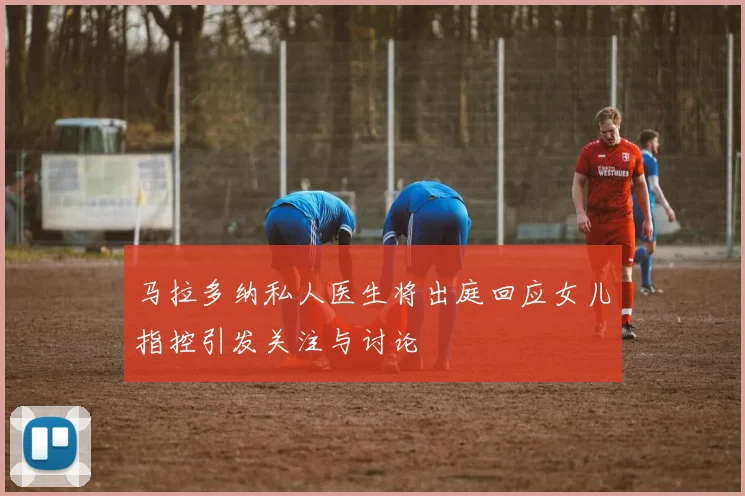 马拉多纳私人医生将出庭回应女儿指控引发关注与讨论