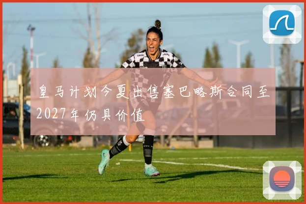 皇马计划今夏出售塞巴略斯合同至2027年仍具价值