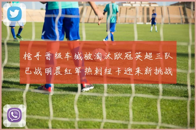枪手晋级车城被淘汰欧冠英超三队已战明晨红军热刺纽卡迎来新挑战