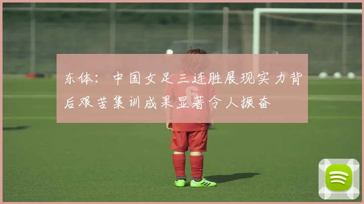 东体：中国女足三连胜展现实力背后艰苦集训成果显著令人振奋
