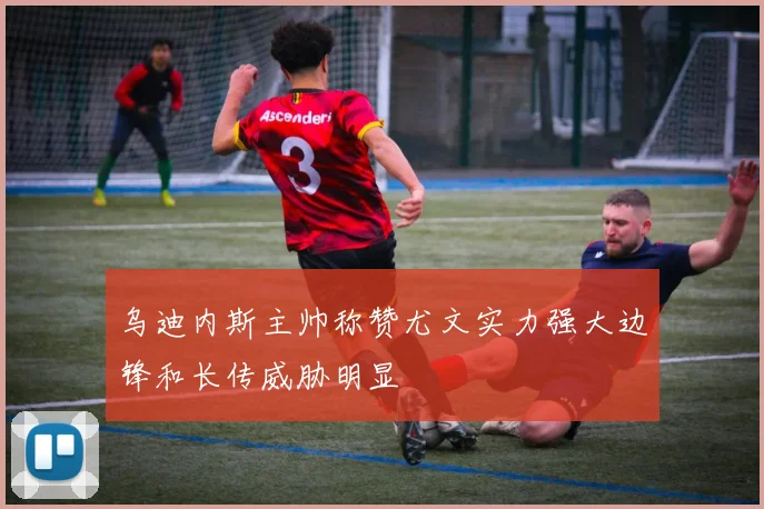 乌迪内斯主帅称赞尤文实力强大边锋和长传威胁明显