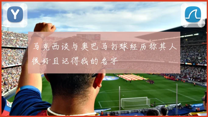 马克西谈与奥巴马打球经历称其人很好且记得我的名字
