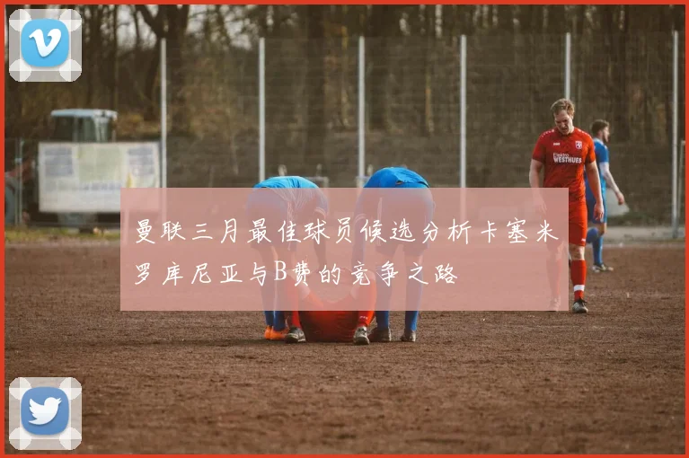曼联三月最佳球员候选分析卡塞米罗库尼亚与B费的竞争之路