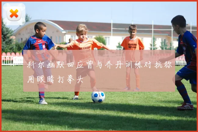 科尔幽默回应曾与乔丹训练对抗称用眼睛打拳头