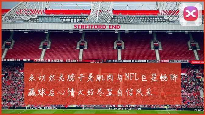 米切尔光膀子秀肌肉与NFL巨星畅聊赢球后心情大好尽显自信风采