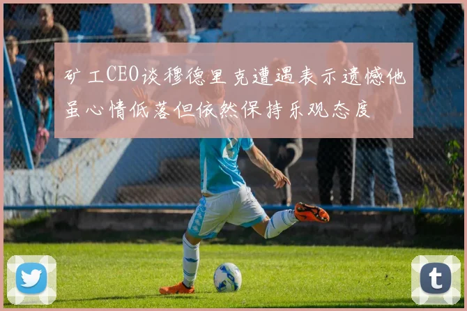 矿工CEO谈穆德里克遭遇表示遗憾他虽心情低落但依然保持乐观态度